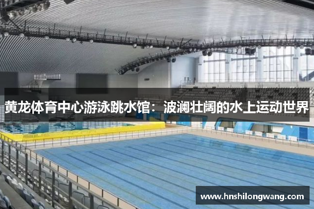 黄龙体育中心游泳跳水馆：波澜壮阔的水上运动世界